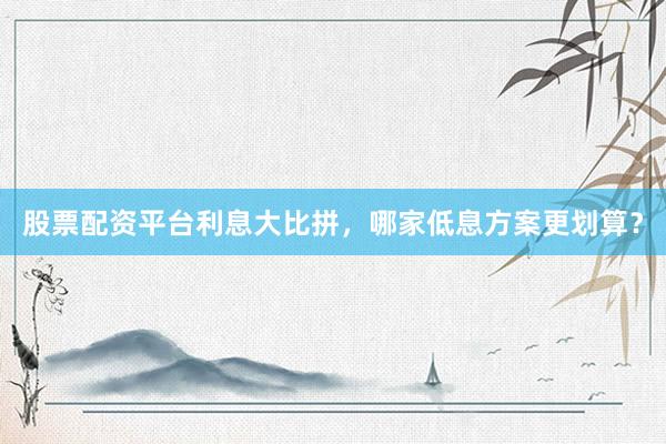 股票配资平台利息大比拼，哪家低息方案更划算？