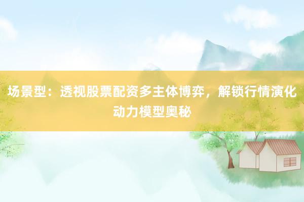 场景型：透视股票配资多主体博弈，解锁行情演化动力模型奥秘