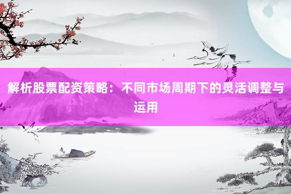 解析股票配资策略：不同市场周期下的灵活调整与运用