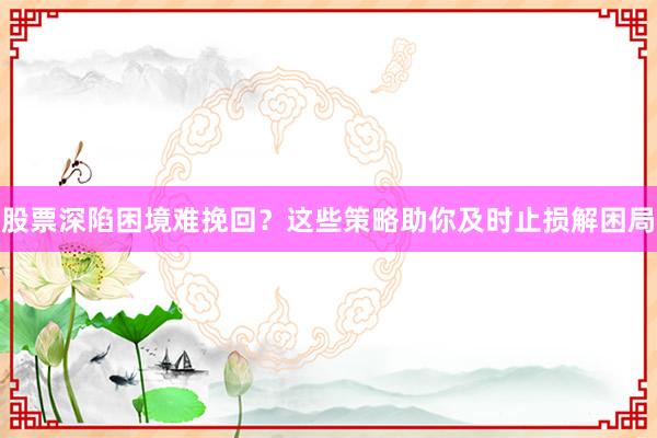 股票深陷困境难挽回？这些策略助你及时止损解困局