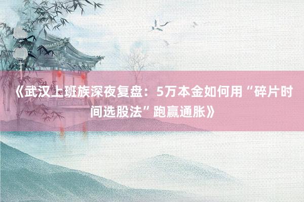 《武汉上班族深夜复盘：5万本金如何用“碎片时间选股法”跑赢通胀》