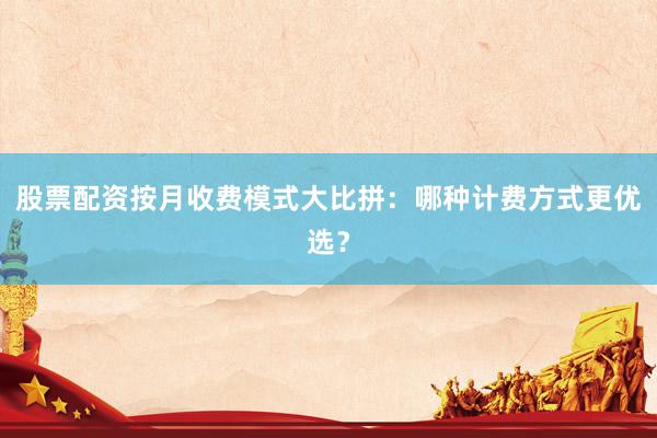 股票配资按月收费模式大比拼：哪种计费方式更优选？