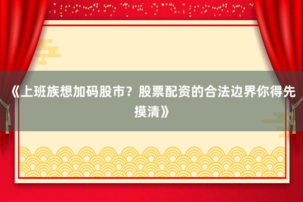 《上班族想加码股市？股票配资的合法边界你得先摸清》