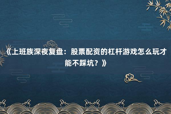 《上班族深夜复盘：股票配资的杠杆游戏怎么玩才能不踩坑？》