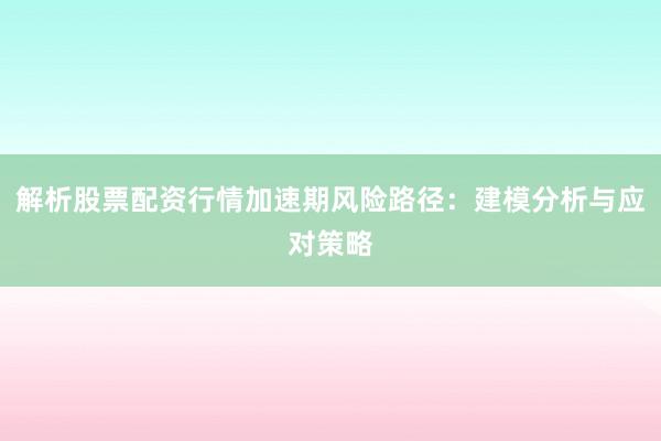 解析股票配资行情加速期风险路径：建模分析与应对策略