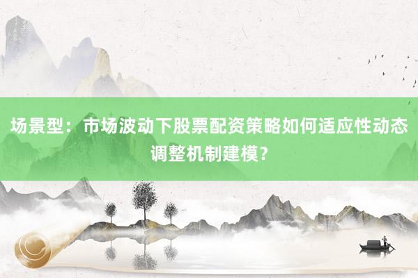 场景型：市场波动下股票配资策略如何适应性动态调整机制建模？