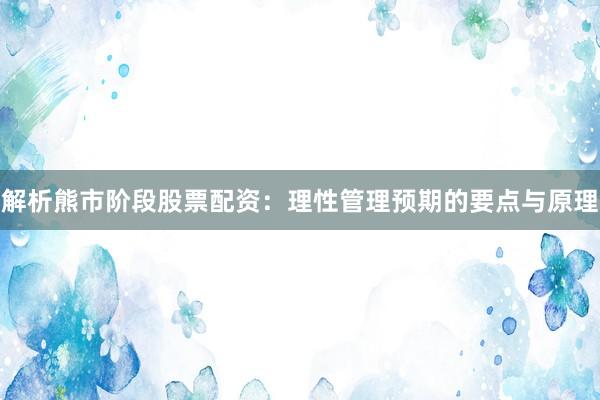 解析熊市阶段股票配资：理性管理预期的要点与原理