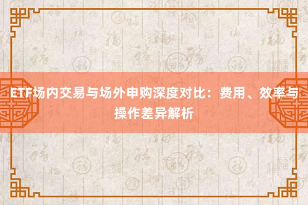 ETF场内交易与场外申购深度对比：费用、效率与操作差异解析