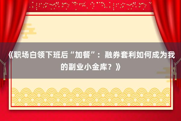 《职场白领下班后“加餐”：融券套利如何成为我的副业小金库？》