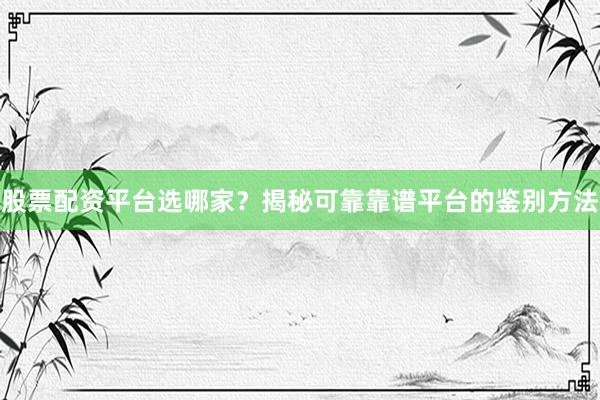 股票配资平台选哪家？揭秘可靠靠谱平台的鉴别方法