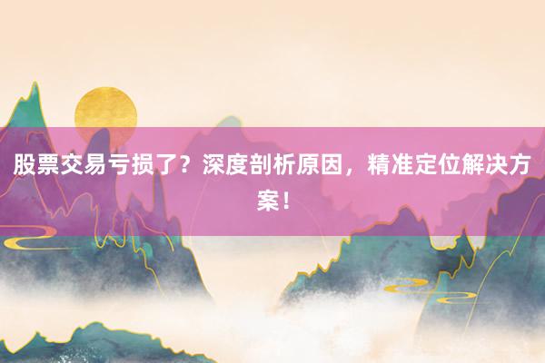 股票交易亏损了？深度剖析原因，精准定位解决方案！