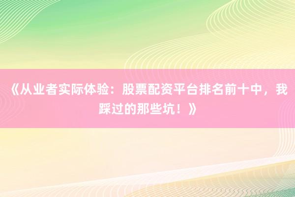 《从业者实际体验：股票配资平台排名前十中，我踩过的那些坑！》