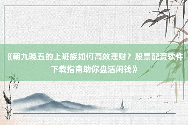 《朝九晚五的上班族如何高效理财？股票配资软件下载指南助你盘活闲钱》