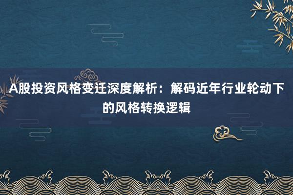 A股投资风格变迁深度解析：解码近年行业轮动下的风格转换逻辑